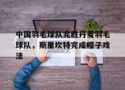 开云体育入口-关于中国羽毛球队完胜丹麦羽毛球队，斯里坎特完成帽子戏法的信息